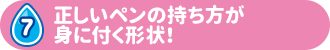 7 正しいペンの持ち方が 身に付く形状！